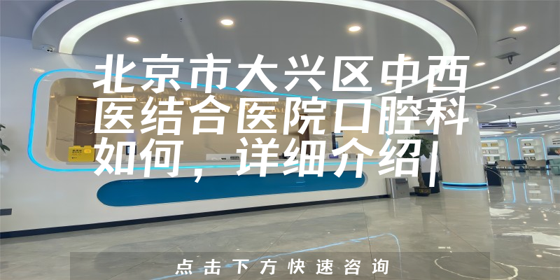 北京市大兴区中西医结合医院口腔科如何，详细介绍|真实点评|顾客反馈