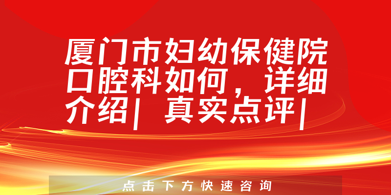厦门市妇幼保健院口腔科如何,详细介绍|真实点评|顾客反馈