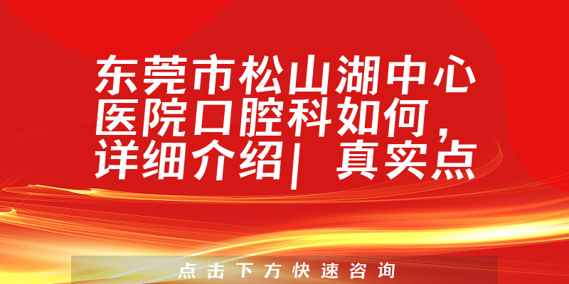 东莞市松山湖中心医院口腔科如何，详细介绍|真实点评|顾客反馈