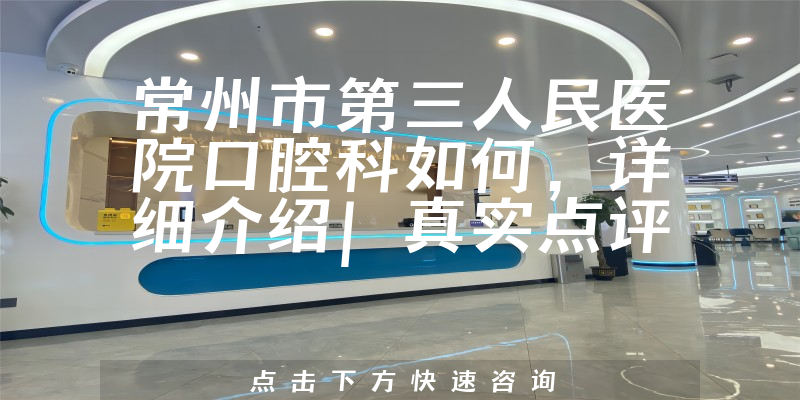 常州市第三人民医院口腔科如何，科室发展迅速且医生可以结合美学理念提供个性化治疗方案