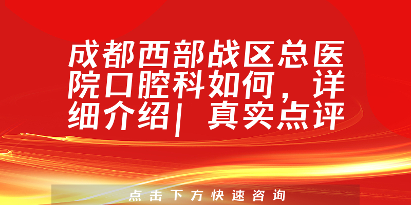 成都西部战区总医院口腔科如何，详细介绍|真实点评|顾客反馈