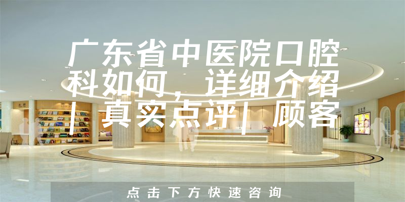 广东省中医院口腔科如何，详细介绍|真实点评|顾客反馈