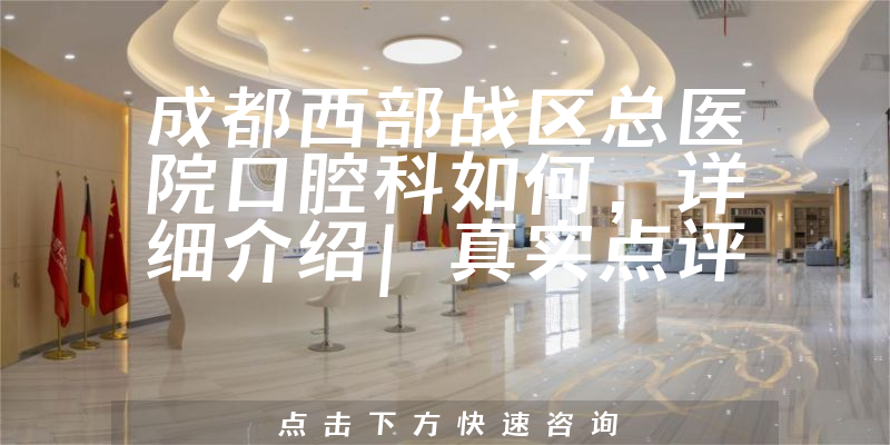 成都西部战区总医院口腔科如何，详细介绍|真实点评|顾客反馈