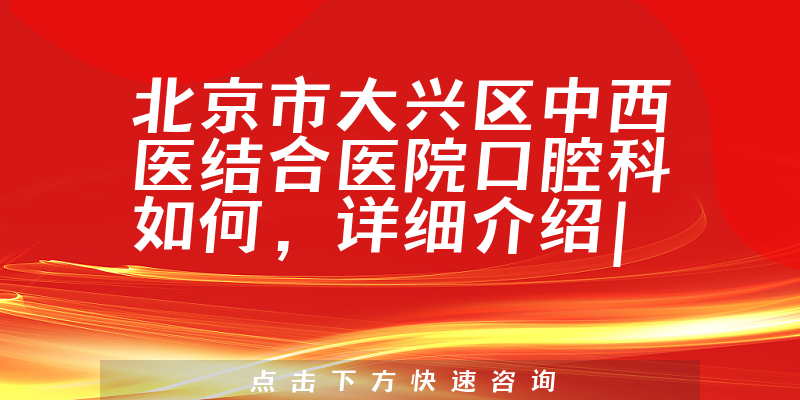 北京市大兴区中西医结合医院口腔科如何，详细介绍|真实点评|顾客反馈