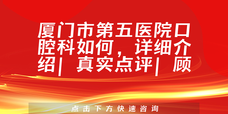 厦门市第五医院口腔科如何，详细介绍|真实点评|顾客反馈
