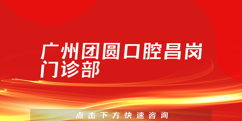 广州团圆口腔昌岗门诊部能力怎么样，医院护理+医生患者口碑一览